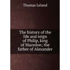   Philip, king of Macedon; the father of Alexander Thomas Leland Books